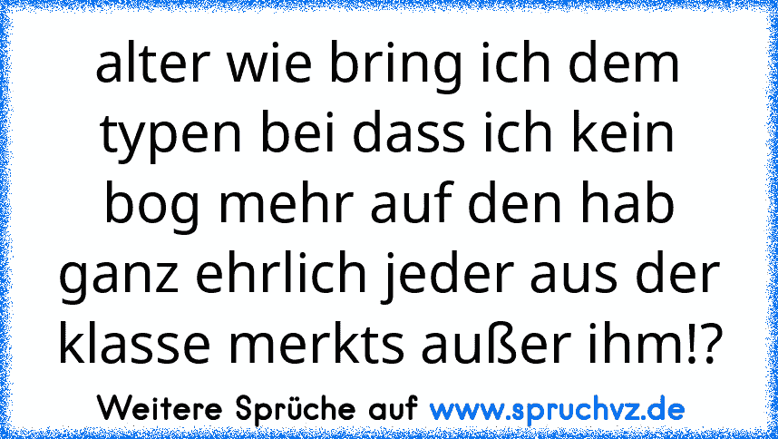 alter wie bring ich dem typen bei dass ich kein bog mehr auf den hab
ganz ehrlich jeder aus der klasse merkts außer ihm!?