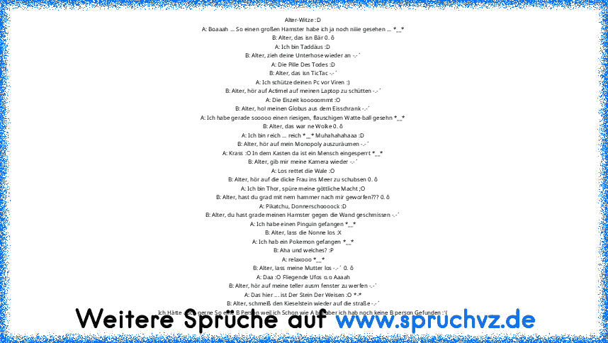 Alter-Witze :D
A: Boaaah ... So einen großen Hamster habe ich ja noch niiie gesehen ... *__*
B: Alter, das isn Bär 0. ô
A: Ich bin Taddäus :D
B: Alter, zieh deine Unterhose wieder an -.-´
A: Die Pille Des Todes :D
B: Alter, das isn TicTac -.-´
A: Ich schütze deinen Pc vor Viren :)
B: Alter, hör auf Actimel auf meinen Laptop zu schütten -.-´
A: Die Eiszeit kooooommt :O
B: Alter, hol meinen Globu...