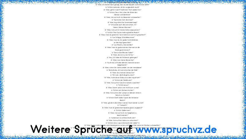 Alter-Witze:
A: "Ahhhh, ich hab Schmetterlinge im Bauch!" ♥
B: "Alter, ich hab dir doch gesagt, dass du die Raupen nicht fressen sollst!"
A: "Ich bin Herkules, ich bin unglaublich stark!"
B: "Alter, geht's noch?!? Stell mein Tisch wieder hin!"
A: "Ich bin Zeus, Herr über die Götter des
Olymps und die Blitze!"
B: "Alter, hör auf mich mit Batterien zu bewerfen!"
A: "Spüre den Zorn des Zeus!"
B: "Alt...