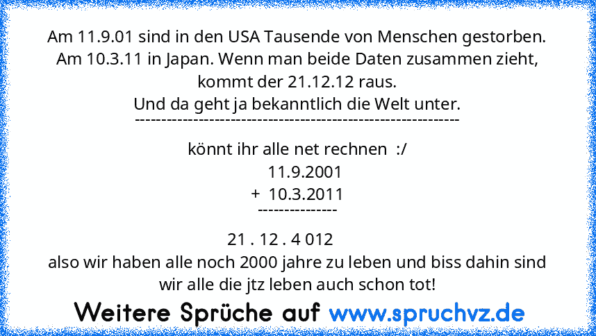 Am 11.9.01 sind in den USA Tausende von Menschen gestorben. Am 10.3.11 in Japan. Wenn man beide Daten zusammen zieht, kommt der 21.12.12 raus.
Und da geht ja bekanntlich die Welt unter.
-------------------------------------------------------------
könnt ihr alle net rechnen  :/
    11.9.2001
+  10.3.2011
---------------
   21 . 12 . 4 012           
also wir haben alle noch 2000 jahre zu leben ...