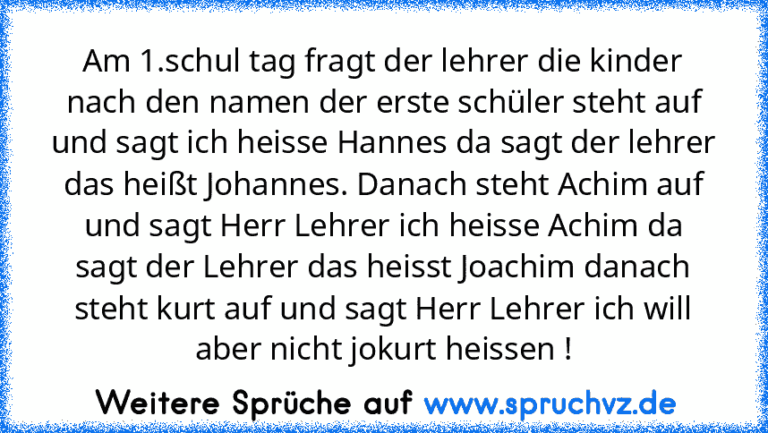 Am 1.schul tag fragt der lehrer die kinder nach den namen der erste schüler steht auf und sagt ich heisse Hannes da sagt der lehrer das heißt Johannes. Danach steht Achim auf und sagt Herr Lehrer ich heisse Achim da sagt der Lehrer das heisst Joachim danach steht kurt auf und sagt Herr Lehrer ich will aber nicht jokurt heissen !