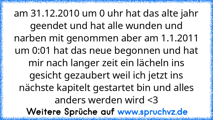 am 31.12.2010 um 0 uhr hat das alte jahr geendet und hat alle wunden und narben mit genommen aber am 1.1.2011 um 0:01 hat das neue begonnen und hat mir nach langer zeit ein lächeln ins gesicht gezaubert weil ich jetzt ins nächste kapitelt gestartet bin und alles anders werden wird 