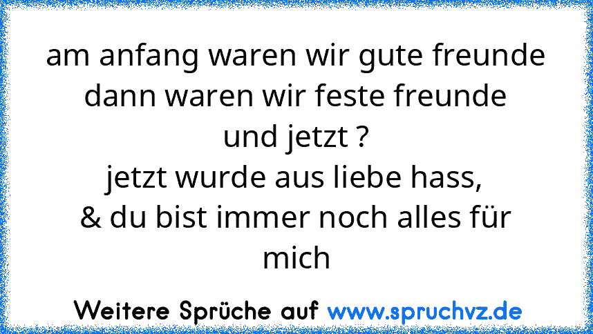 am anfang waren wir gute freunde
dann waren wir feste freunde
und jetzt ?
jetzt wurde aus liebe hass,
& du bist immer noch alles für mich