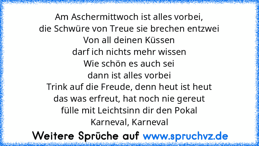 Am Aschermittwoch ist alles vorbei,
die Schwüre von Treue sie brechen entzwei
Von all deinen Küssen
darf ich nichts mehr wissen
Wie schön es auch sei
dann ist alles vorbei
Trink auf die Freude, denn heut ist heut
das was erfreut, hat noch nie gereut
fülle mit Leichtsinn dir den Pokal
Karneval, Karneval