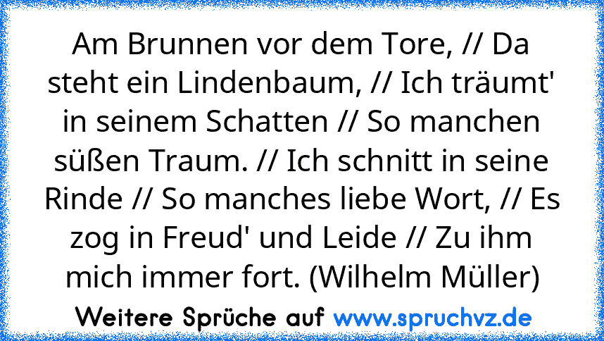 Am Brunnen vor dem Tore, // Da steht ein Lindenbaum, // Ich träumt' in seinem Schatten // So manchen süßen Traum. // Ich schnitt in seine Rinde // So manches liebe Wort, // Es zog in Freud' und Leide // Zu ihm mich immer fort. (Wilhelm Müller)