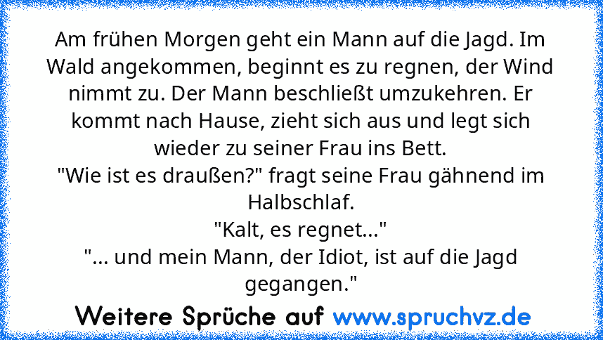 Am frühen Morgen geht ein Mann auf die Jagd. Im Wald angekommen, beginnt es zu regnen, der Wind nimmt zu. Der Mann beschließt umzukehren. Er kommt nach Hause, zieht sich aus und legt sich wieder zu seiner Frau ins Bett.
"Wie ist es draußen?" fragt seine Frau gähnend im Halbschlaf.
"Kalt, es regnet..."
"... und mein Mann, der Idiot, ist auf die Jagd gegangen."