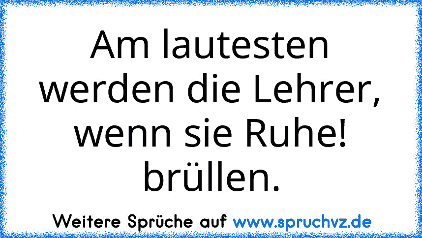 Am lautesten werden die Lehrer, wenn sie Ruhe! brüllen.