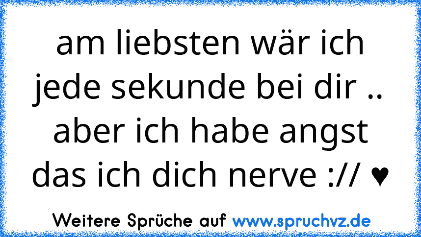 am liebsten wär ich jede sekunde bei dir .. aber ich habe angst das ich dich nerve :// ♥