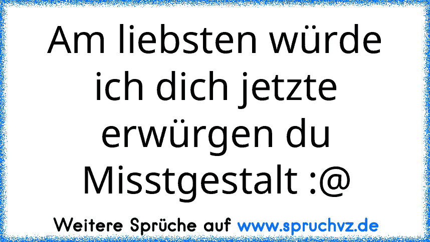 Am liebsten würde ich dich jetzte erwürgen du Misstgestalt :@