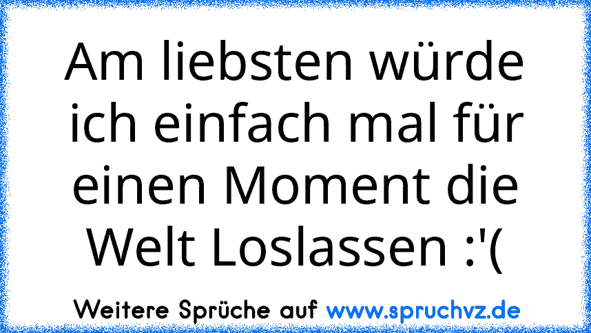 Am liebsten würde ich einfach mal für einen Moment die Welt Loslassen :'(