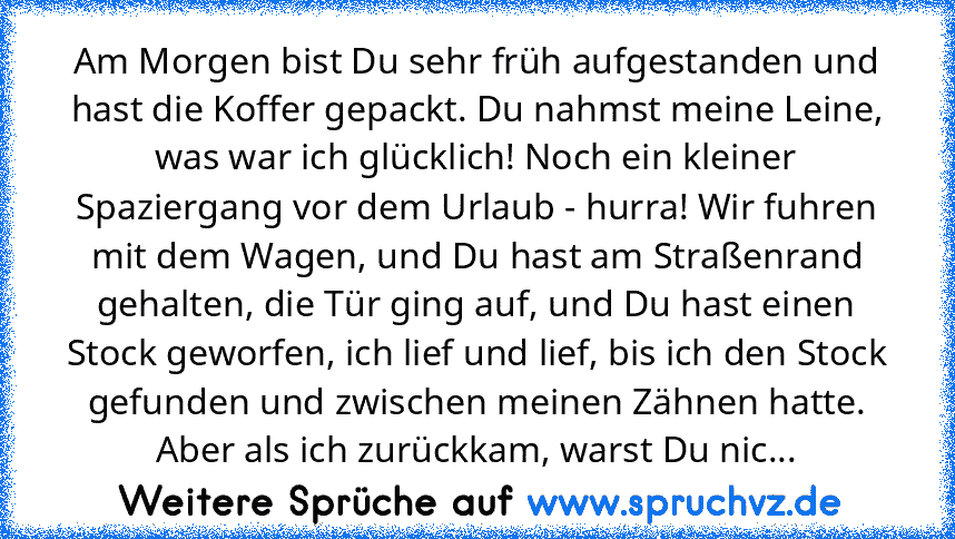 Am Morgen bist Du sehr früh aufgestanden und hast die Koffer gepackt. Du nahmst meine Leine, was war ich glücklich! Noch ein kleiner Spaziergang vor dem Urlaub - hurra! Wir fuhren mit dem Wagen, und Du hast am Straßenrand gehalten, die Tür ging auf, und Du hast einen Stock geworfen, ich lief und lief, bis ich den Stock gefunden und zwischen meinen Zähnen hatte. Aber als ich zurückkam, warst Du ...