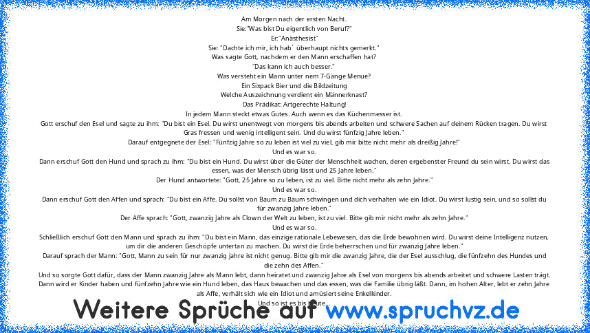 Am Morgen nach der ersten Nacht.
Sie:"Was bist Du eigentlich von Beruf?"
Er:"Anästhesist"
Sie: "Dachte ich mir, ich hab´ überhaupt nichts gemerkt."
Was sagte Gott, nachdem er den Mann erschaffen hat?
"Das kann ich auch besser."
Was versteht ein Mann unter nem 7-Gänge Menue?
Ein Sixpack Bier und die Bildzeitung
Welche Auszeichnung verdient ein Männerknast?
Das Prädikat: Artgerechte Haltung!
In j...