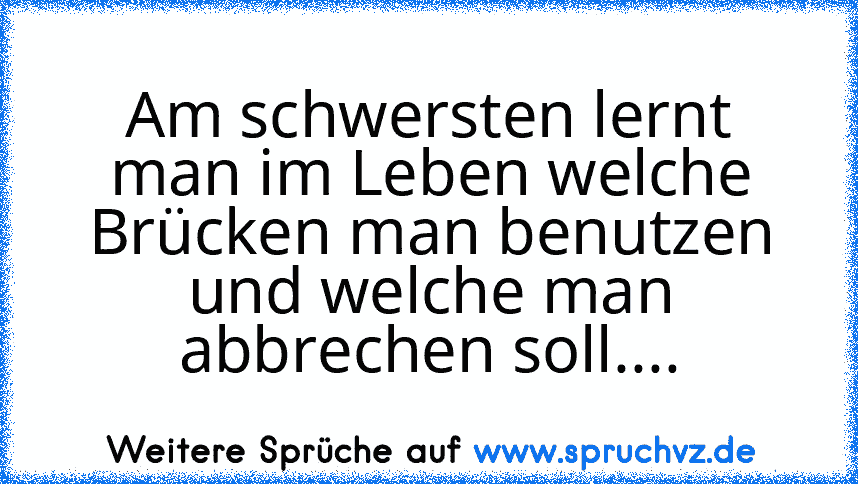 Am schwersten lernt man im Leben welche Brücken man benutzen und welche man abbrechen soll....