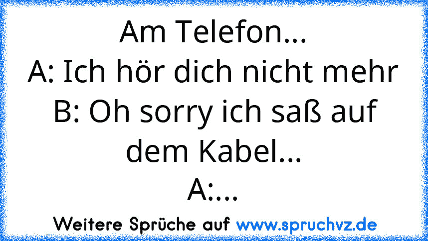 Am Telefon...
A: Ich hör dich nicht mehr
B: Oh sorry ich saß auf dem Kabel...
A:...