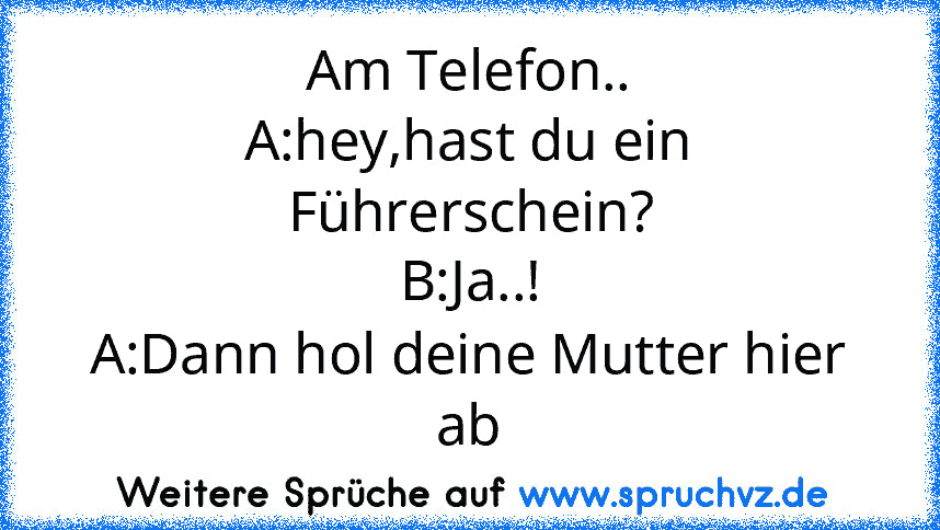 Am Telefon..
A:hey,hast du ein Führerschein?
B:Ja..!
A:Dann hol deine Mutter hier ab