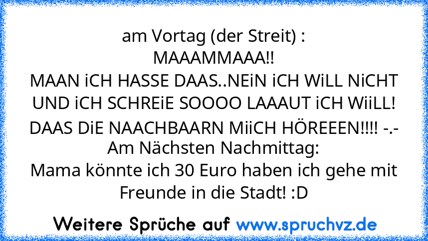 am Vortag (der Streit) :
MAAAMMAAA!!
MAAN iCH HASSE DAAS..NEiN iCH WiLL NiCHT UND iCH SCHREiE SOOOO LAAAUT iCH WiiLL! DAAS DiE NAACHBAARN MiiCH HÖREEEN!!!! -.-
Am Nächsten Nachmittag:
Mama könnte ich 30 Euro haben ich gehe mit Freunde in die Stadt! :D