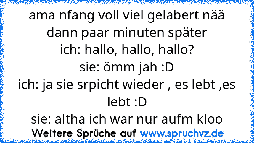 ama nfang voll viel gelabert nää dann paar minuten später
ich: hallo, hallo, hallo?
sie: ömm jah :D
ich: ja sie srpicht wieder , es lebt ,es lebt :D
sie: altha ich war nur aufm kloo