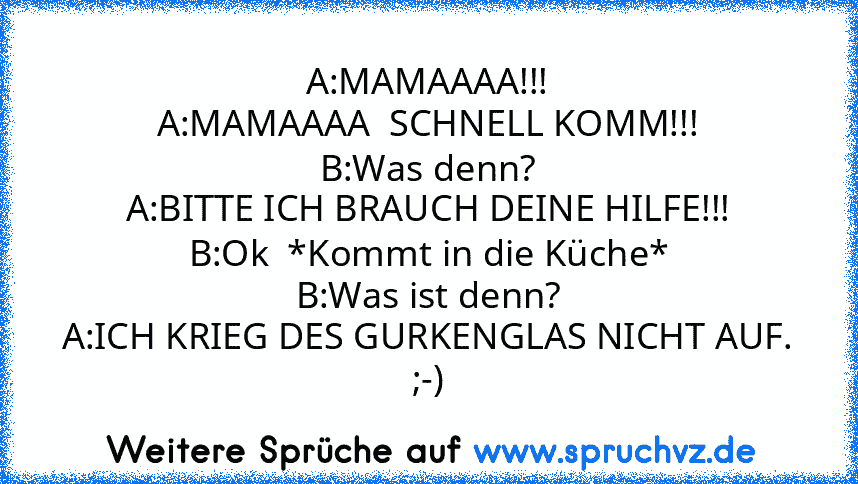 A:MAMAAAA!!!
A:MAMAAAA  SCHNELL KOMM!!!
B:Was denn?
A:BITTE ICH BRAUCH DEINE HILFE!!!
B:Ok  *Kommt in die Küche*
B:Was ist denn?
A:ICH KRIEG DES GURKENGLAS NICHT AUF.
;-)