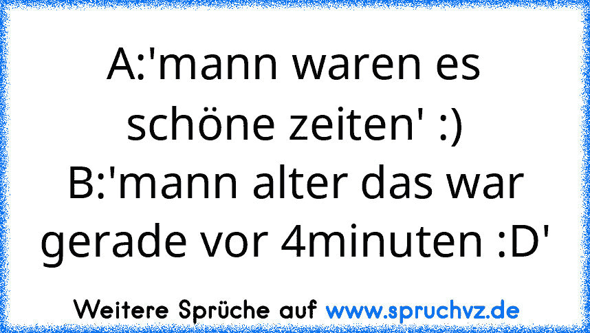 A:'mann waren es schöne zeiten' :)
B:'mann alter das war gerade vor 4minuten :D'