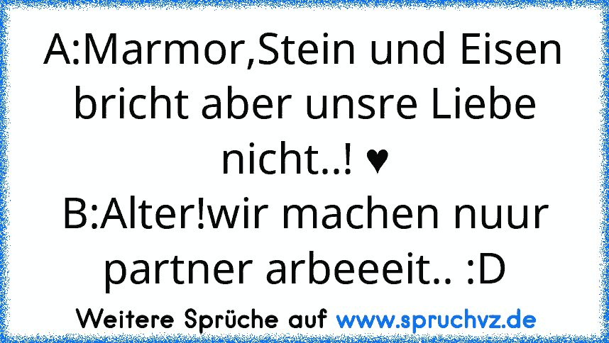 A:Marmor,Stein und Eisen bricht aber unsre Liebe nicht..! ♥
B:Alter!wir machen nuur partner arbeeeit.. :D