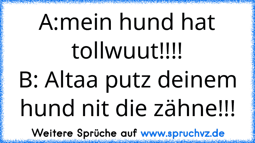 A:mein hund hat tollwuut!!!!
B: Altaa putz deinem hund nit die zähne!!!