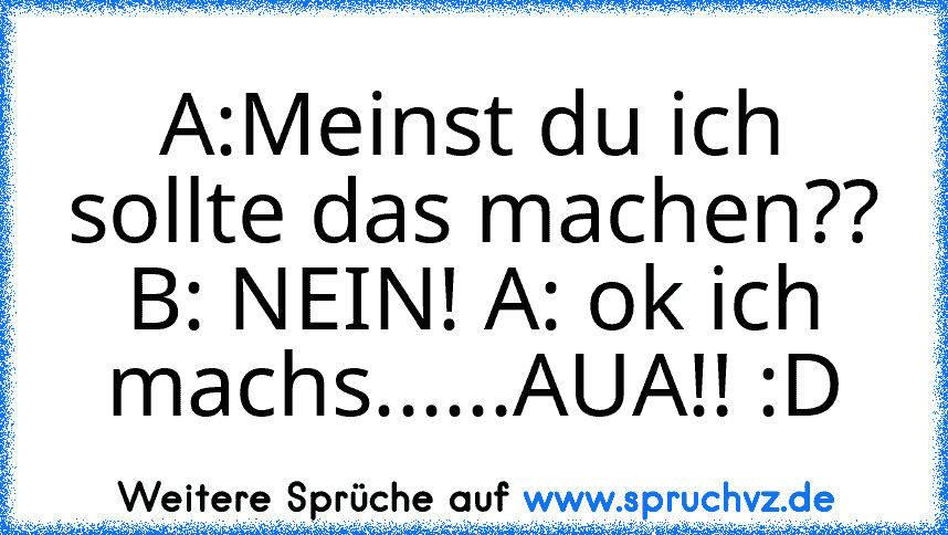 A:Meinst du ich sollte das machen?? B: NEIN! A: ok ich machs......AUA!! :D