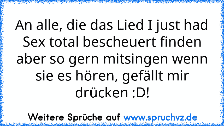 An alle, die das Lied I just had Sex total bescheuert finden aber so gern mitsingen wenn sie es hören, gefällt mir drücken :D!