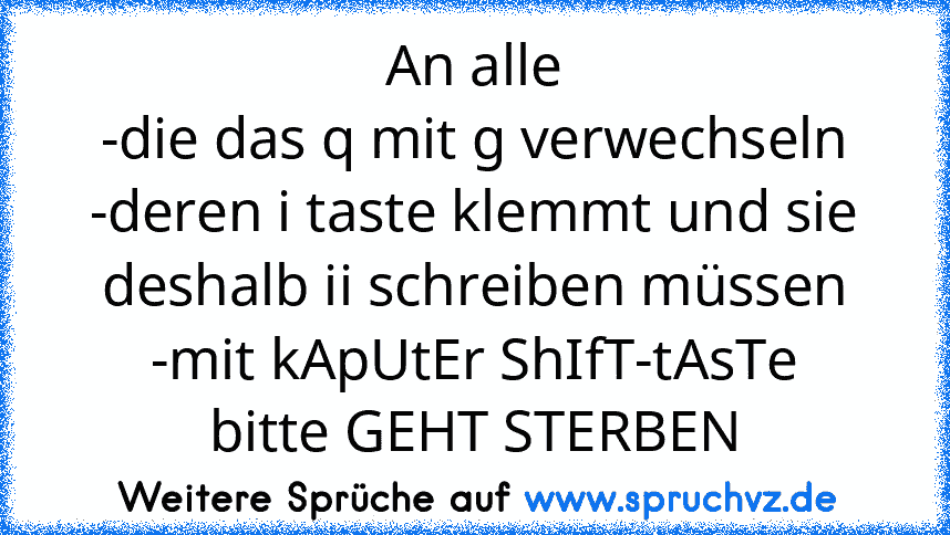 An alle
-die das q mit g verwechseln
-deren i taste klemmt und sie deshalb ii schreiben müssen
-mit kApUtEr ShIfT-tAsTe
bitte GEHT STERBEN