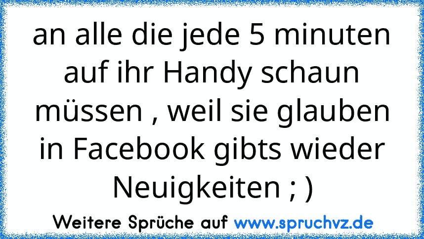 an alle die jede 5 minuten auf ihr Handy schaun müssen , weil sie glauben in Facebook gibts wieder Neuigkeiten ; )