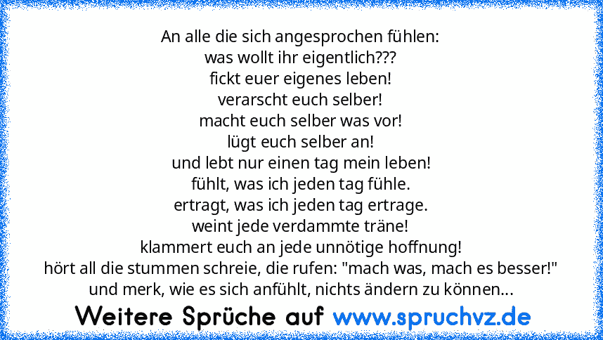 An alle die sich angesprochen fühlen:
was wollt ihr eigentlich???
fickt euer eigenes leben!
verarscht euch selber!
macht euch selber was vor!
lügt euch selber an!
und lebt nur einen tag mein leben!
fühlt, was ich jeden tag fühle.
ertragt, was ich jeden tag ertrage.
weint jede verdammte träne!
klammert euch an jede unnötige hoffnung!
hört all die stummen schreie, die rufen: "mach was, mach es be...