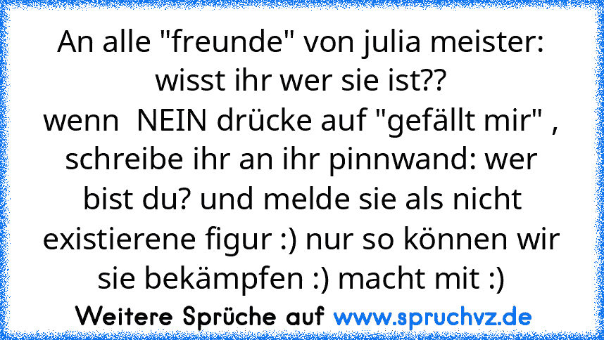 An alle "freunde" von julia meister: wisst ihr wer sie ist??
wenn  NEIN drücke auf "gefällt mir" , schreibe ihr an ihr pinnwand: wer bist du? und melde sie als nicht existierene figur :) nur so können wir sie bekämpfen :) macht mit :)