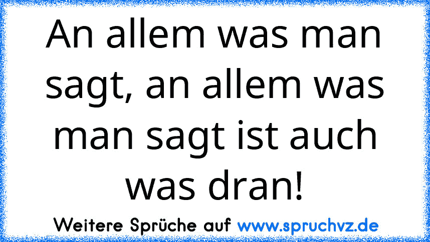 An allem was man sagt, an allem was man sagt ist auch was dran!