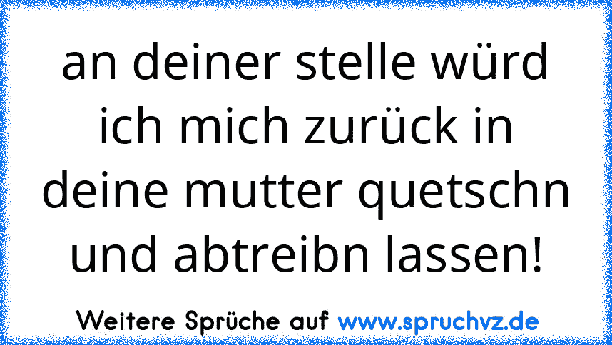 an deiner stelle würd ich mich zurück in deine mutter quetschn und abtreibn lassen!