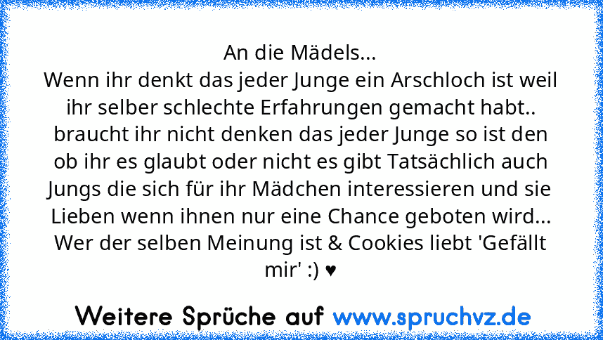 An die Mädels...
Wenn ihr denkt das jeder Junge ein Arschloch ist weil ihr selber schlechte Erfahrungen gemacht habt.. braucht ihr nicht denken das jeder Junge so ist den ob ihr es glaubt oder nicht es gibt Tatsächlich auch Jungs die sich für ihr Mädchen interessieren und sie Lieben wenn ihnen nur eine Chance geboten wird...
Wer der selben Meinung ist & Cookies liebt 'Gefällt mir' :) ♥