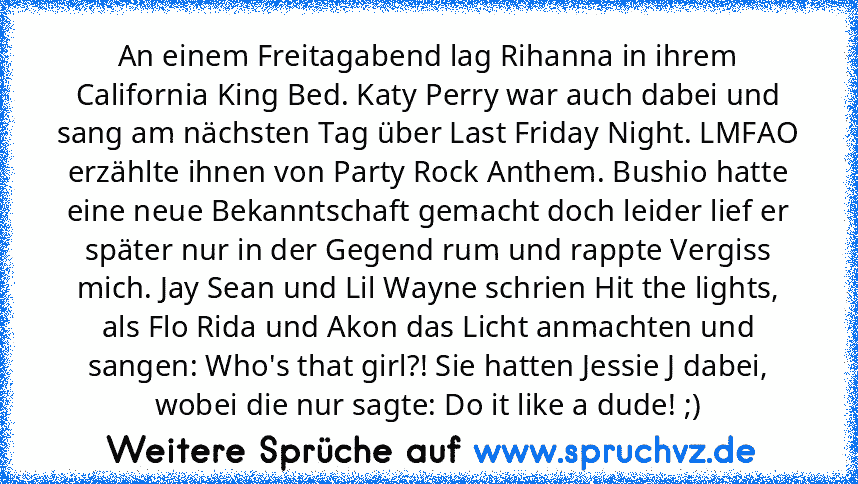 An einem Freitagabend lag Rihanna in ihrem California King Bed. Katy Perry war auch dabei und sang am nächsten Tag über Last Friday Night. LMFAO erzählte ihnen von Party Rock Anthem. Bushio hatte eine neue Bekanntschaft gemacht doch leider lief er später nur in der Gegend rum und rappte Vergiss mich. Jay Sean und Lil Wayne schrien Hit the lights, als Flo Rida und Akon das Licht anmachten und sa...