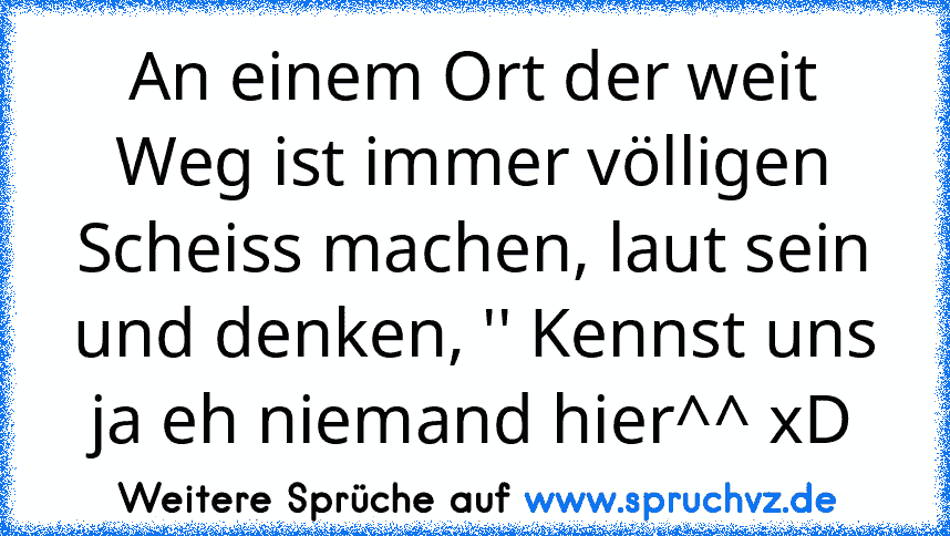 An einem Ort der weit Weg ist immer völligen Scheiss machen, laut sein und denken, '' Kennst uns ja eh niemand hier^^ xD