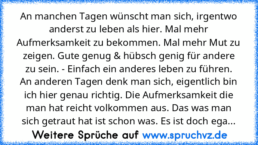 An manchen Tagen wünscht man sich, irgentwo anderst zu leben als hier. Mal mehr Aufmerksamkeit zu bekommen. Mal mehr Mut zu zeigen. Gute genug & hübsch genig für andere zu sein. - Einfach ein anderes leben zu führen.
An anderen Tagen denk man sich, eigentlich bin ich hier genau richtig. Die Aufmerksamkeit die man hat reicht volkommen aus. Das was man sich getraut hat ist schon was. Es ist doch ega...