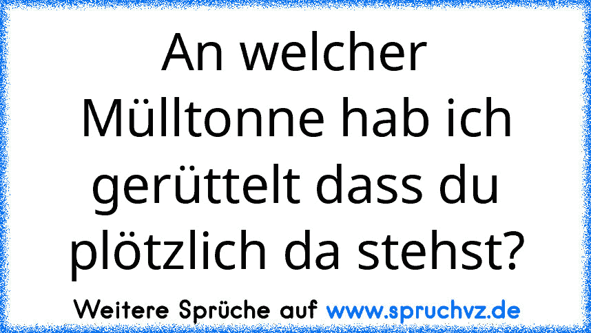 An welcher Mülltonne hab ich gerüttelt dass du plötzlich da stehst?