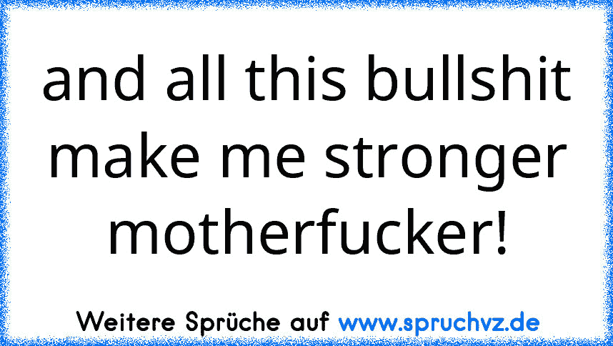 and all this bullshit make me stronger motherfucker!