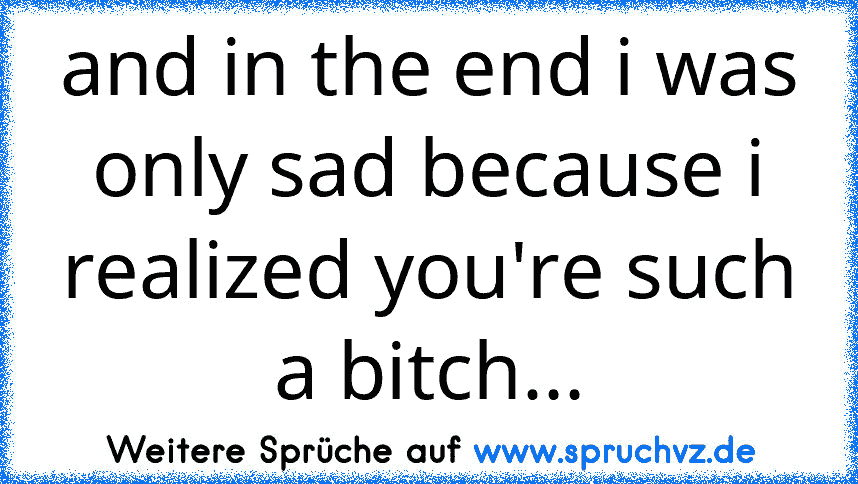 and in the end i was only sad because i realized you're such a bitch...