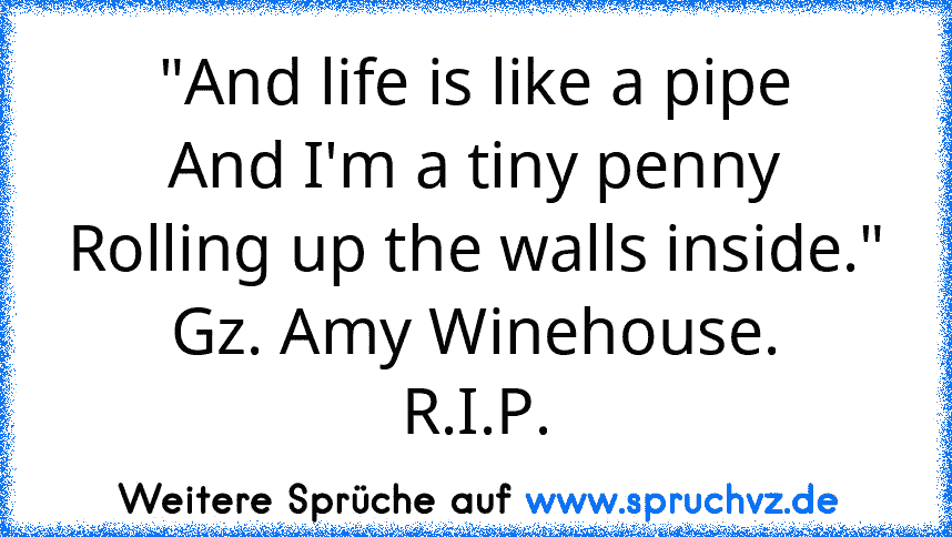 "And life is like a pipe
And I'm a tiny penny
Rolling up the walls inside."
Gz. Amy Winehouse.
R.I.P.