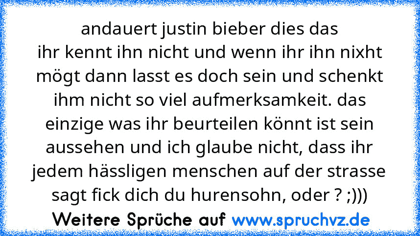 andauert justin bieber dies das
ihr kennt ihn nicht und wenn ihr ihn nixht mögt dann lasst es doch sein und schenkt ihm nicht so viel aufmerksamkeit. das einzige was ihr beurteilen könnt ist sein aussehen und ich glaube nicht, dass ihr jedem hässligen menschen auf der strasse sagt fick dich du hurensohn, oder ? ;)))