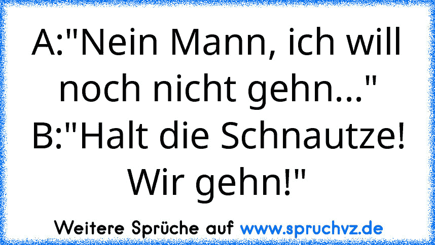 A:"Nein Mann, ich will noch nicht gehn..."
B:"Halt die Schnautze! Wir gehn!"