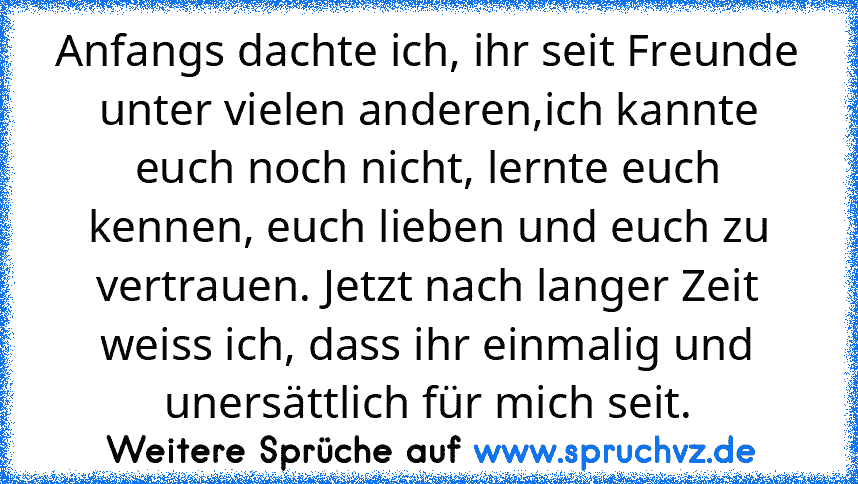 Anfangs dachte ich, ihr seit Freunde unter vielen anderen,ich kannte euch noch nicht, lernte euch kennen, euch lieben und euch zu vertrauen. Jetzt nach langer Zeit weiss ich, dass ihr einmalig und unersättlich für mich seit.