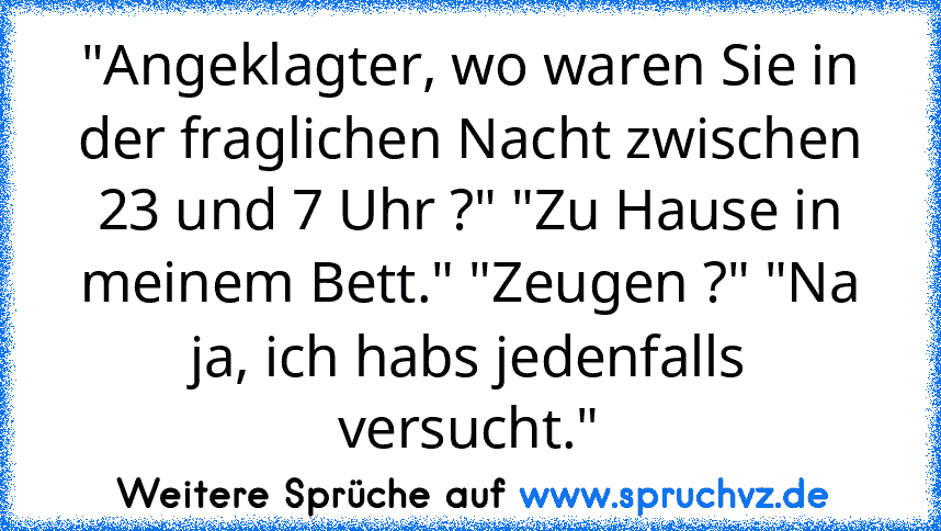 "Angeklagter, wo waren Sie in der fraglichen Nacht zwischen 23 und 7 Uhr ?" "Zu Hause in meinem Bett." "Zeugen ?" "Na ja, ich habs jedenfalls versucht."