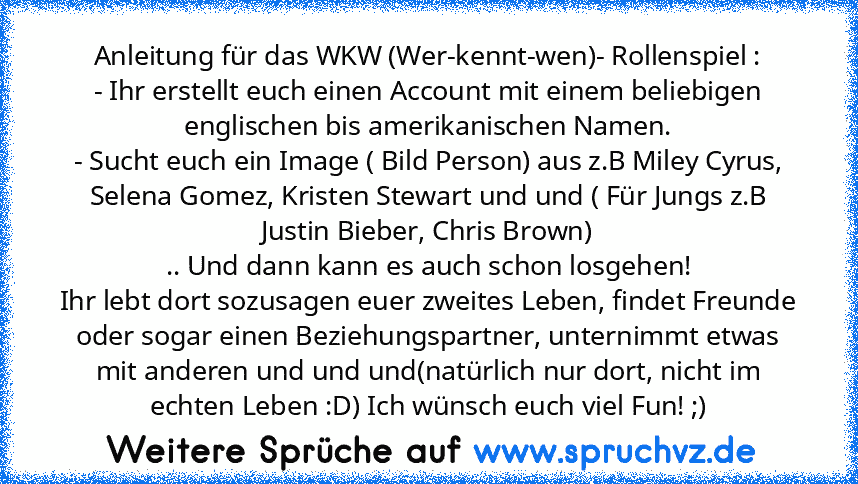 Anleitung für das WKW (Wer-kennt-wen)- Rollenspiel :
- Ihr erstellt euch einen Account mit einem beliebigen englischen bis amerikanischen Namen.
- Sucht euch ein Image ( Bild Person) aus z.B Miley Cyrus, Selena Gomez, Kristen Stewart und und ( Für Jungs z.B Justin Bieber, Chris Brown)
.. Und dann kann es auch schon losgehen!
Ihr lebt dort sozusagen euer zweites Leben, findet Freunde oder sogar ein...