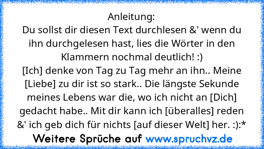 Anleitung:
Du sollst dir diesen Text durchlesen &' wenn du ihn durchgelesen hast, lies die Wörter in den Klammern nochmal deutlich! :)
[Ich] denke von Tag zu Tag mehr an ihn.. Meine [Liebe] zu dir ist so stark.. Die längste Sekunde meines Lebens war die, wo ich nicht an [Dich] gedacht habe.. Mit dir kann ich [überalles] reden &' ich geb dich für nichts [auf dieser Welt] her. :):*