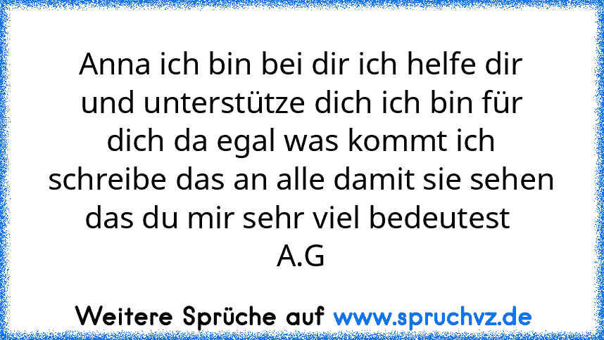 Anna ich bin bei dir ich helfe dir und unterstütze dich ich bin für dich da egal was kommt ich schreibe das an alle damit sie sehen das du mir sehr viel bedeutest 
A.G