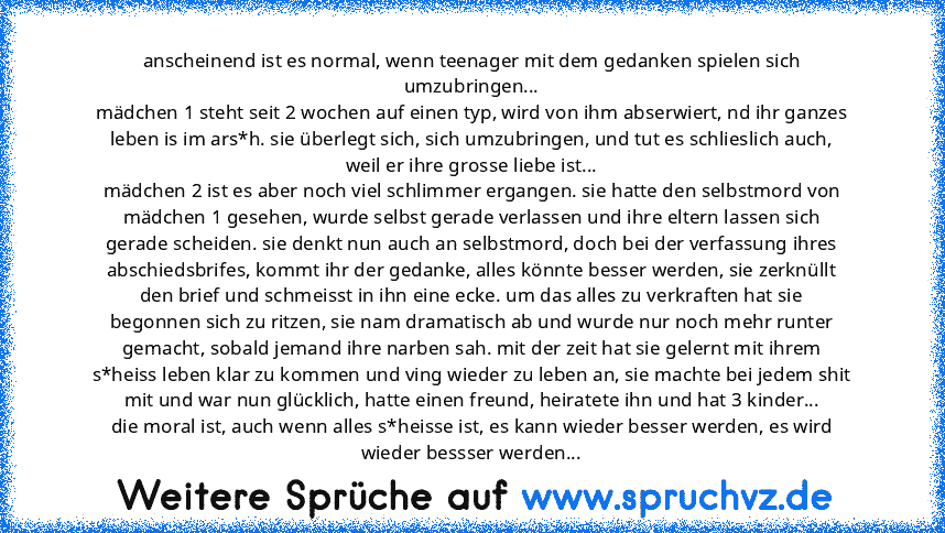 anscheinend ist es normal, wenn teenager mit dem gedanken spielen sich umzubringen...
mädchen 1 steht seit 2 wochen auf einen typ, wird von ihm abserwiert, nd ihr ganzes leben is im ars*h. sie überlegt sich, sich umzubringen, und tut es schlieslich auch, weil er ihre grosse liebe ist...
mädchen 2 ist es aber noch viel schlimmer ergangen. sie hatte den selbstmord von mädchen 1 gesehen, wurde sel...