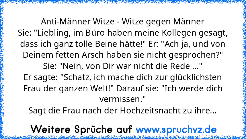 Anti-Männer Witze - Witze gegen Männer
Sie: "Liebling, im Büro haben meine Kollegen gesagt, dass ich ganz tolle Beine hätte!" Er: "Ach ja, und von Deinem fetten Arsch haben sie nicht gesprochen?" Sie: "Nein, von Dir war nicht die Rede ..."
Er sagte: "Schatz, ich mache dich zur glücklichsten Frau der ganzen Welt!" Darauf sie: "Ich werde dich vermissen."
Sagt die Frau nach der Hochzeitsnacht zu i...